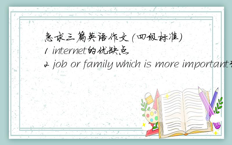 急求三篇英语作文(四级标准)1 internet的优缺点2 job or family which is more important3 is money happiness