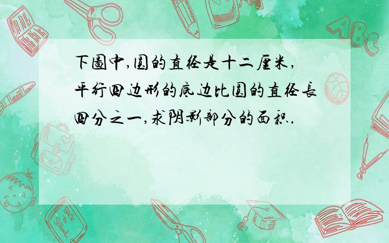 下图中,圆的直径是十二厘米,平行四边形的底边比圆的直径长四分之一,求阴影部分的面积.