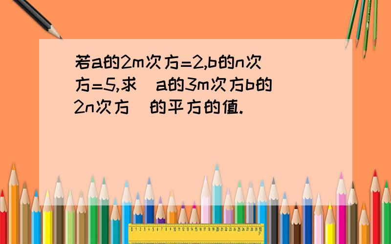 若a的2m次方=2,b的n次方=5,求（a的3m次方b的2n次方）的平方的值.