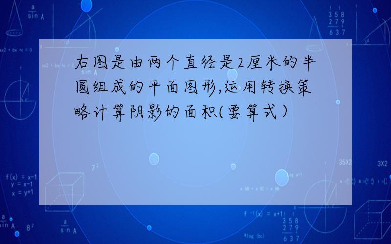 右图是由两个直径是2厘米的半圆组成的平面图形,运用转换策略计算阴影的面积(要算式）