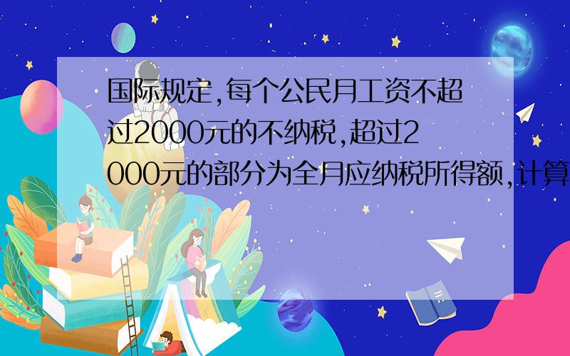 国际规定,每个公民月工资不超过2000元的不纳税,超过2000元的部分为全月应纳税所得额,计算方法为全月应纳税所得额不超过500元的部分,按5%纳税；（2）全月应纳税所得额超过500元至2000的部分