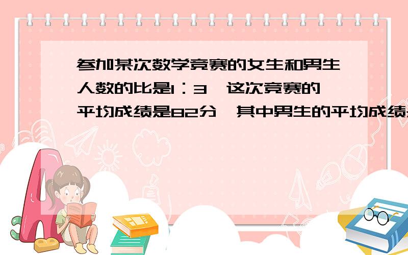 参加某次数学竞赛的女生和男生人数的比是1：3,这次竞赛的平均成绩是82分,其中男生的平均成绩是80分,女的平均成绩是（ ）A、82分 B、86分 C、87分 D、88分（说明理由)