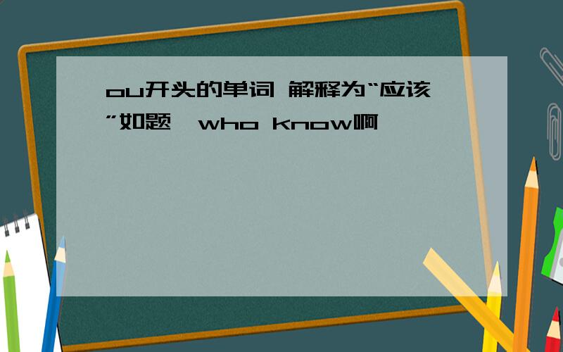 ou开头的单词 解释为“应该”如题,who know啊