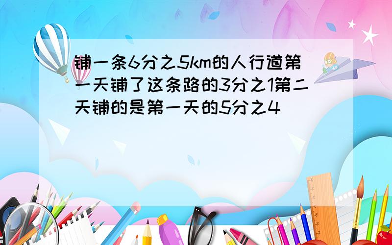 铺一条6分之5km的人行道第一天铺了这条路的3分之1第二天铺的是第一天的5分之4