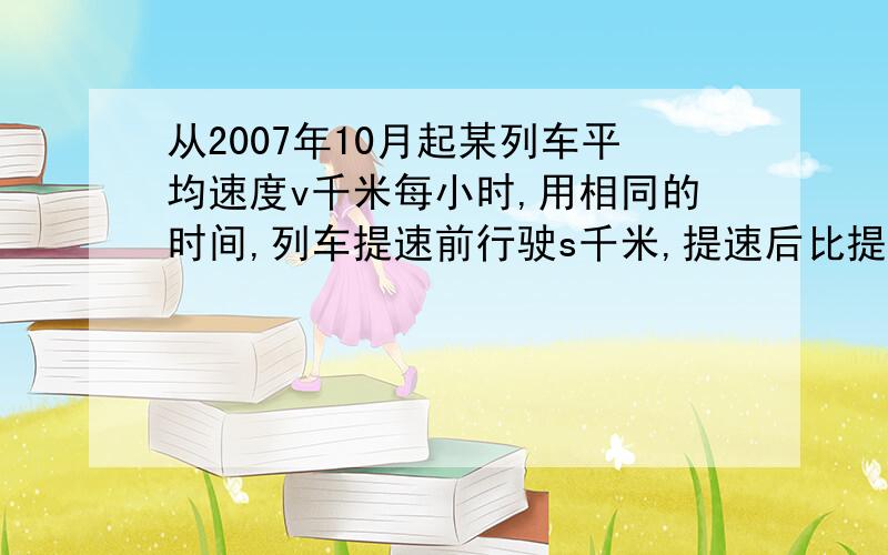 从2007年10月起某列车平均速度v千米每小时,用相同的时间,列车提速前行驶s千米,提速后比提速前多行驶50