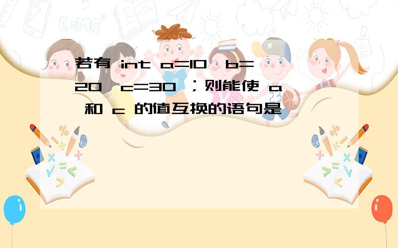 若有 int a=10,b=20,c=30 ；则能使 a 和 c 的值互换的语句是