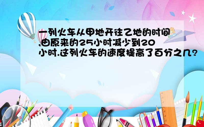 一列火车从甲地开往乙地的时间,由原来的25小时减少到20小时.这列火车的速度提高了百分之几?