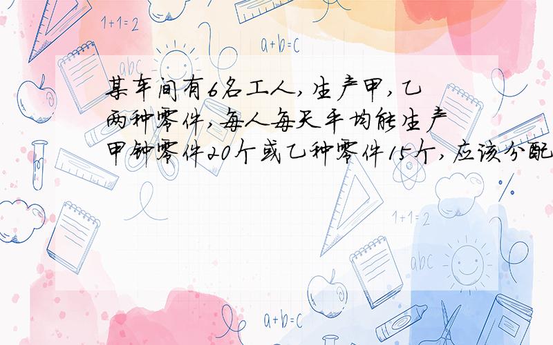 某车间有6名工人,生产甲,乙两种零件,每人每天平均能生产甲钟零件20个或乙种零件15个,应该分配多少生产甲零件,多少人生产乙种零件才能使每天生产的甲种和乙种了零件刚好分配?（2个甲种