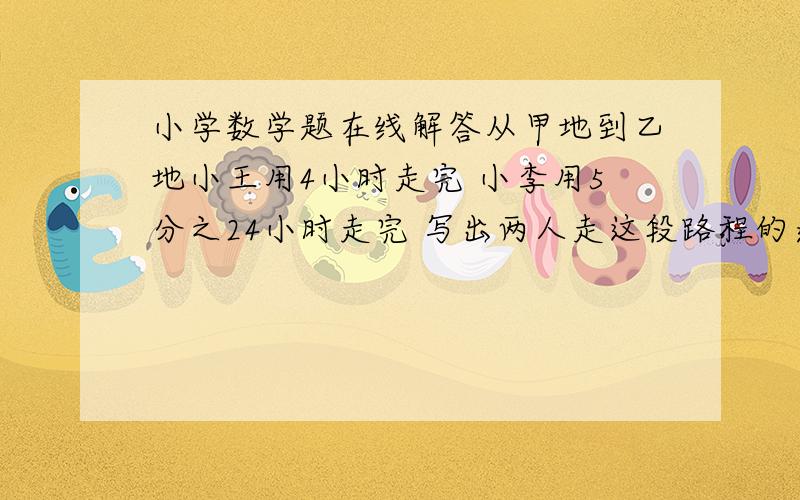 小学数学题在线解答从甲地到乙地小王用4小时走完 小李用5分之24小时走完 写出两人走这段路程的速度比 并求出比值