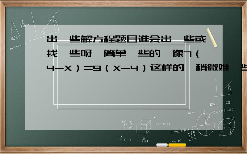 出一些解方程题目谁会出一些或找一些呀,简单一些的,像7（4-X）=9（X-4）这样的,稍微难一些也可以,大约30道就可以,实在不行能几道就几道好了,越多越好,简单一些的,没有y和n的,不要应用题,