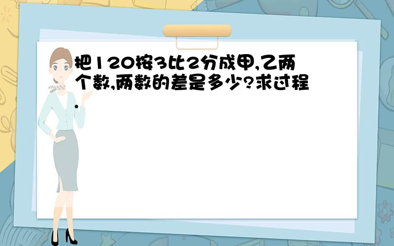 把120按3比2分成甲,乙两个数,两数的差是多少?求过程.