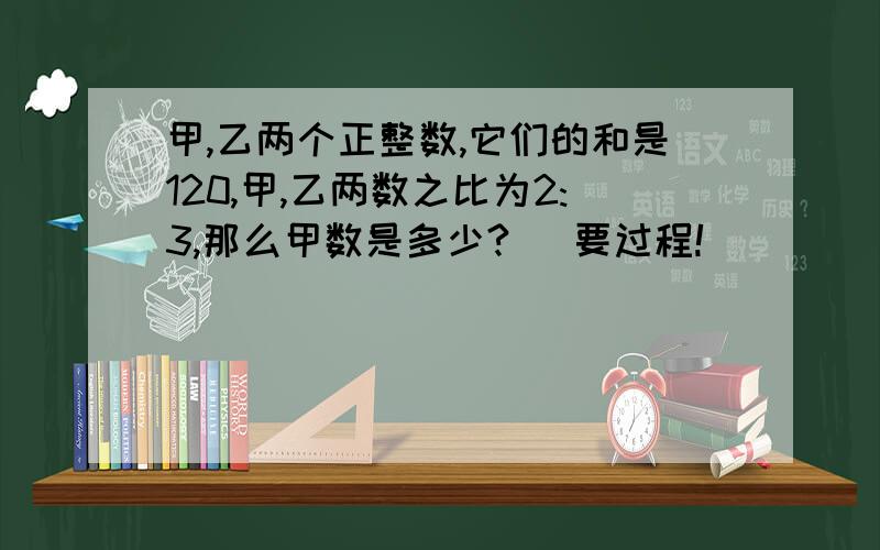 甲,乙两个正整数,它们的和是120,甲,乙两数之比为2:3,那么甲数是多少? （要过程!）