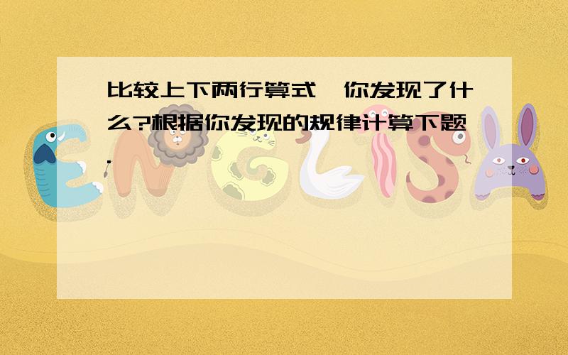 比较上下两行算式,你发现了什么?根据你发现的规律计算下题.