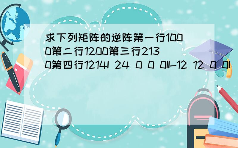 求下列矩阵的逆阵第一行1000第二行1200第三行2130第四行1214I 24 0 0 0II-12 12 0 0I（1\24） I-12 -4 8 0II 3 -5 -2 6I