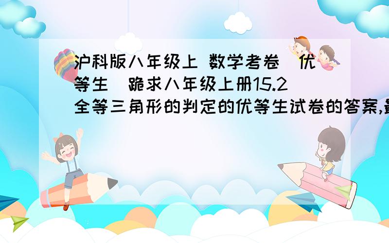 沪科版八年级上 数学考卷（优等生）跪求八年级上册15.2全等三角形的判定的优等生试卷的答案,最好是全套书答案,好的还+50分!~!~!~