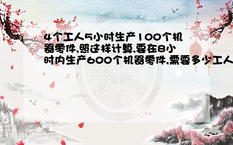 4个工人5小时生产100个机器零件,照这样计算,要在8小时内生产600个机器零件,需要多少工人?