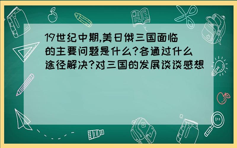 19世纪中期,美日俄三国面临的主要问题是什么?各通过什么途径解决?对三国的发展谈谈感想