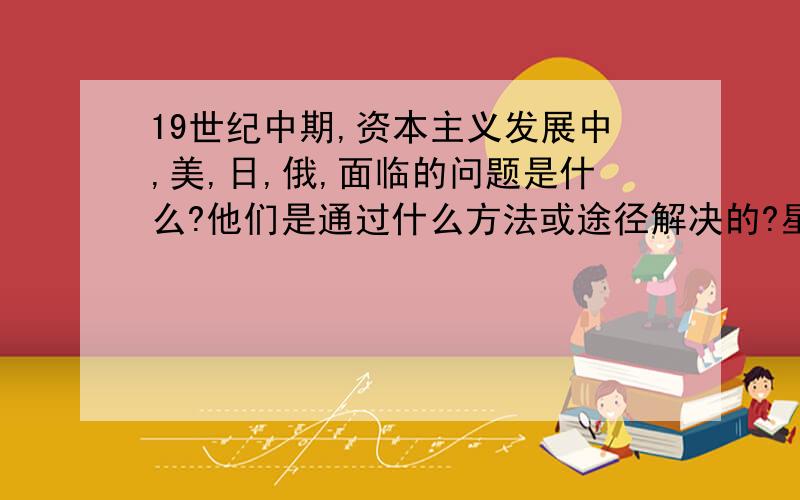 19世纪中期,资本主义发展中,美,日,俄,面临的问题是什么?他们是通过什么方法或途径解决的?星期天晚上之前要,好的我加20!