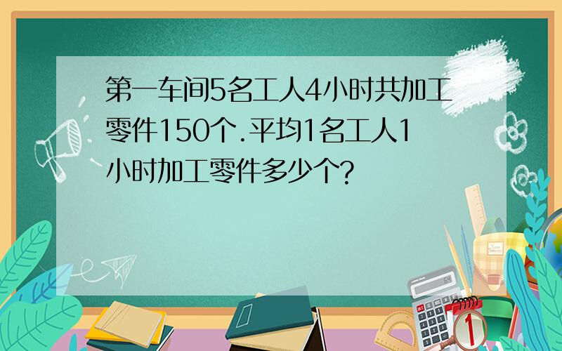 第一车间5名工人4小时共加工零件150个.平均1名工人1小时加工零件多少个?