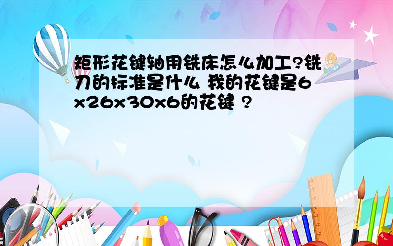 矩形花键轴用铣床怎么加工?铣刀的标准是什么 我的花键是6x26x30x6的花键 ?