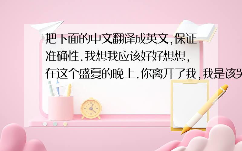 把下面的中文翻译成英文,保证准确性.我想我应该好好想想,在这个盛夏的晚上.你离开了我,我是该哭还是笑.我躺在床上祈祷,黑夜快点来临.覆盖我对你的思念,从一开始我就知道.我深爱着你,