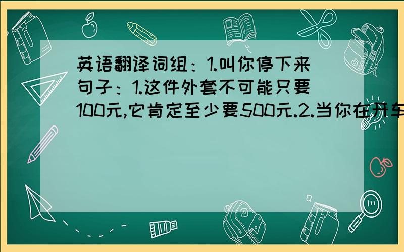 英语翻译词组：1.叫你停下来句子：1.这件外套不可能只要100元,它肯定至少要500元.2.当你在开车时,你最好不要开小差.3.这个限速牌告诉你,你不可以以每小时超过40英里的速度行驶.4.不要担心