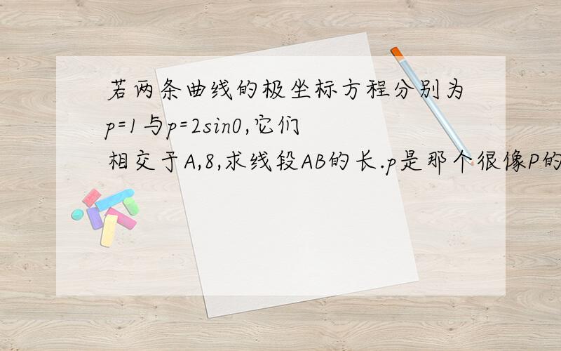 若两条曲线的极坐标方程分别为p=1与p=2sin0,它们相交于A,8,求线段AB的长.p是那个很像P的符号，0代表任意角的c Ta