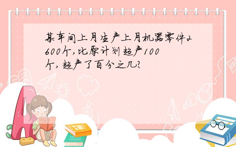 某车间上月生产上月机器零件2600个,比原计划超产100个,超产了百分之几?