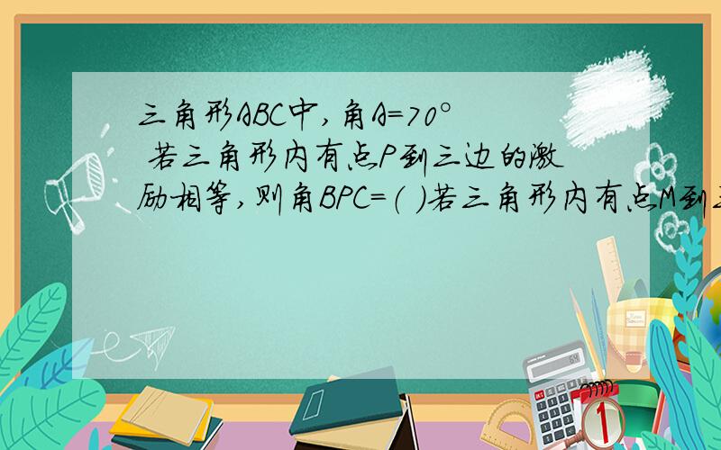 三角形ABC中,角A=70° 若三角形内有点P到三边的激励相等,则角BPC=（ ）若三角形内有点M到三个顶点的距等相等,则角BMC=（ ）°（这道题是没有图的,所以我不会,