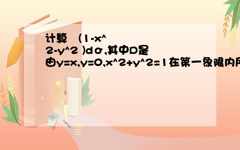 计算∬(1-x^2-y^2 )dσ,其中D是由y=x,y=0,x^2+y^2=1在第一象限内所围成的区域(求过程)