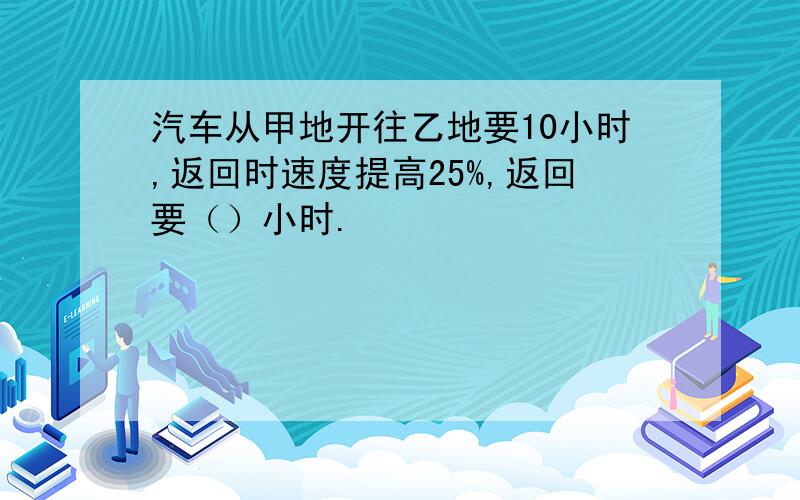 汽车从甲地开往乙地要10小时,返回时速度提高25%,返回要（）小时.