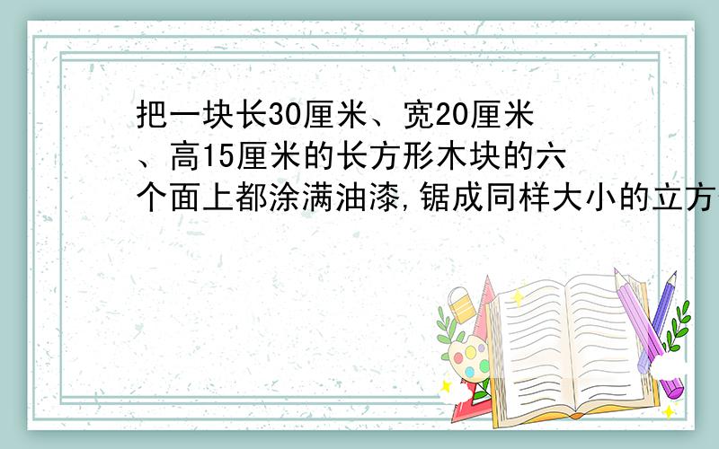 把一块长30厘米、宽20厘米、高15厘米的长方形木块的六个面上都涂满油漆,锯成同样大小的立方体木块,并要使立方体体积尽可能的大,锯后,无木料剩余.立方体的棱长（ ）厘米,可以锯（ ）个