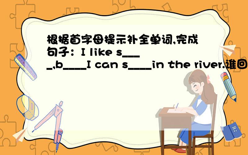 根据首字母提示补全单词,完成句子：I like s____,b____I can s____in the river.谁回答对了就重重有赏！