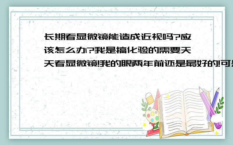 长期看显微镜能造成近视吗?应该怎么办?我是搞化验的需要天天看显微镜!我的眼两年前还是最好的!可是最近一年明显感觉到看东西看不清!正好前些日子上医院检查.结果测视力的表只有前3行