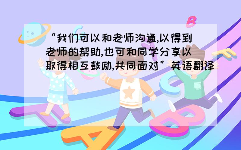 “我们可以和老师沟通,以得到老师的帮助,也可和同学分享以取得相互鼓励,共同面对”英语翻译