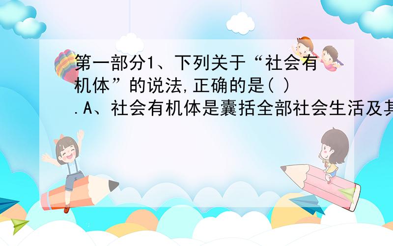 第一部分1、下列关于“社会有机体”的说法,正确的是( ).A、社会有机体是囊括全部社会生活及其关系的总体性范畴B、社会有机体如同生物有机体一样C、社会有机体形成于人的实践和交往活