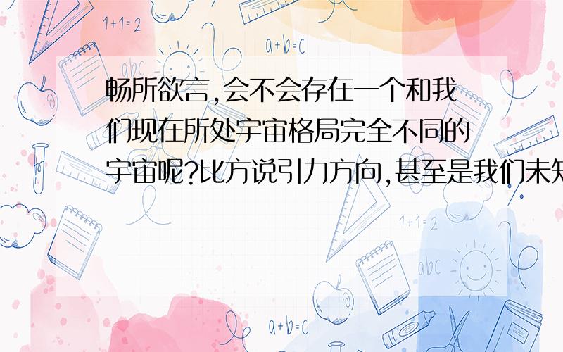 畅所欲言,会不会存在一个和我们现在所处宇宙格局完全不同的宇宙呢?比方说引力方向,甚至是我们未知的力.完全不同于人类生命的生物结构.更高等级的文明,智慧.等等!又或者是正如我们小