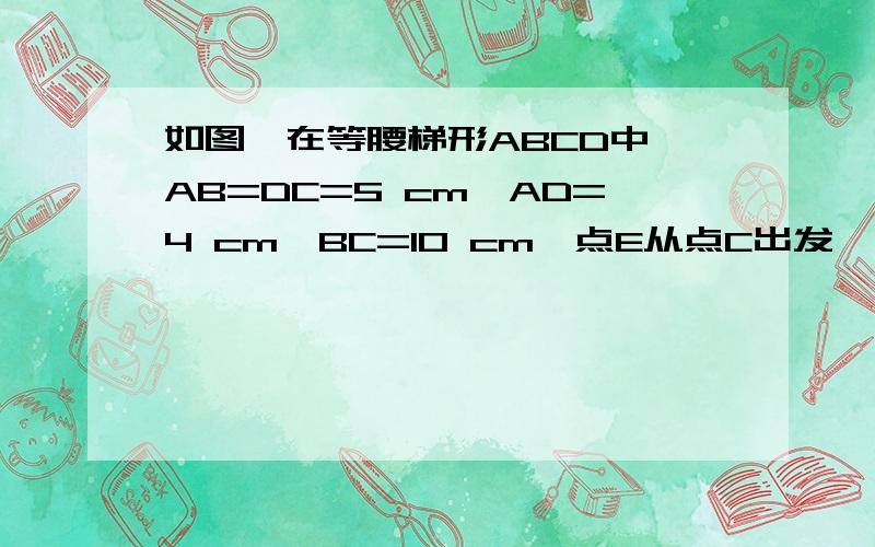 如图,在等腰梯形ABCD中,AB=DC=5 cm,AD=4 cm,BC=10 cm,点E从点C出发,以1cm/s的速度沿CB向点B移动,点F从点B出发以2cm/s的速度沿BA方向向点A移动,当点F到达点A时,点E停止运动；设运动的时间为t（s） ( 0