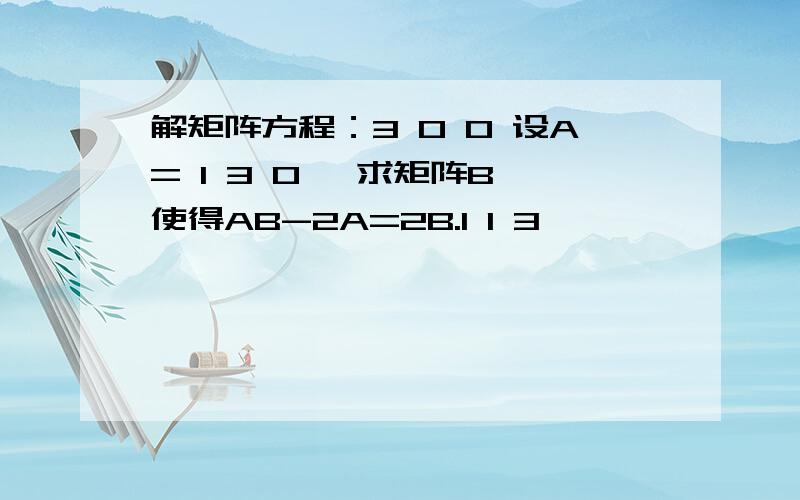 解矩阵方程：3 0 0 设A= 1 3 0 ,求矩阵B,使得AB-2A=2B.1 1 3