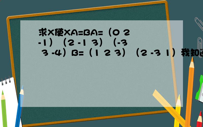 求X使XA=BA=（0 2 -1）（2 -1 3）（-3 3 -4）B=（1 2 3）（2 -3 1）我知道线性变化,但是B是2行3列的,这道题我就做不来了.