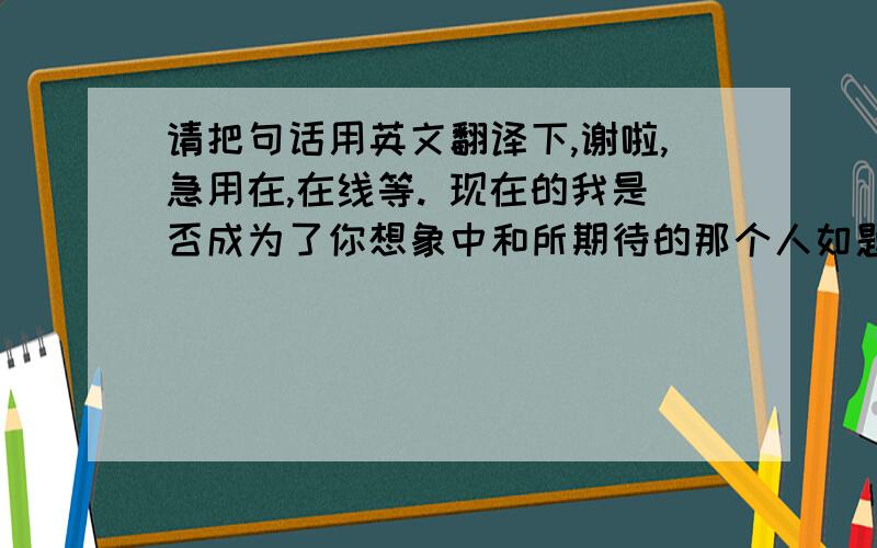 请把句话用英文翻译下,谢啦,急用在,在线等. 现在的我是否成为了你想象中和所期待的那个人如题