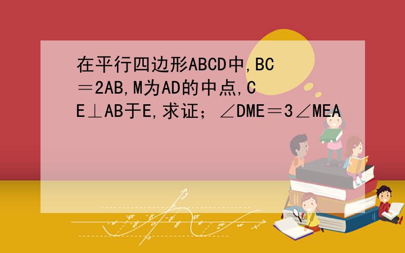 在平行四边形ABCD中,BC＝2AB,M为AD的中点,CE⊥AB于E,求证；∠DME＝3∠MEA