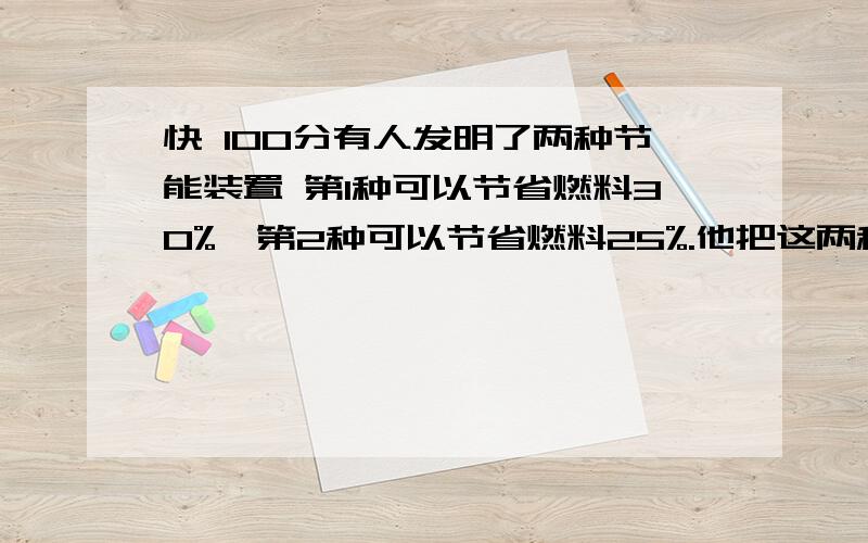 快 100分有人发明了两种节能装置 第1种可以节省燃料30%,第2种可以节省燃料25%.他把这两种装置同时装在一个机器,如果这台机器原来每小时消耗燃料100公斤 那么现在消耗燃料是多少?