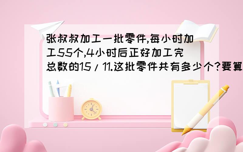 张叔叔加工一批零件,每小时加工55个,4小时后正好加工完总数的15/11.这批零件共有多少个?要算式%D%A