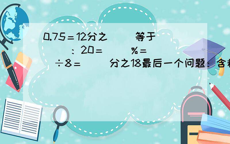 0.75＝12分之（ ）等于（ ）：20＝（ ）%＝（ ）÷8＝（ ）分之18最后一个问题：含糖20%的糖水，糖占水的 （ ）%，