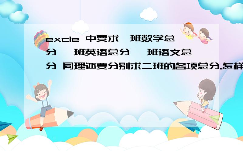 excle 中要求一班数学总分 一班英语总分 一班语文总分 同理还要分别求二班的各项总分.怎样做简单些.在线等