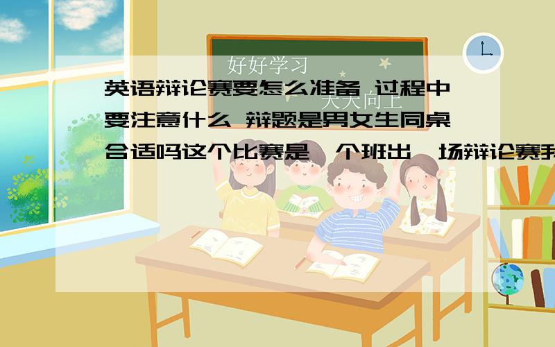 英语辩论赛要怎么准备 过程中要注意什么 辩题是男女生同桌合适吗这个比赛是一个班出一场辩论赛我是正方而且是一辩 要注意什么