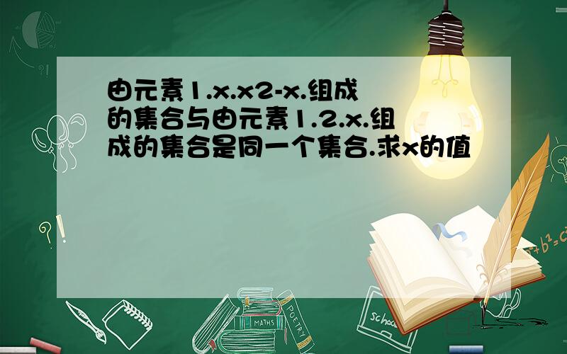 由元素1.x.x2-x.组成的集合与由元素1.2.x.组成的集合是同一个集合.求x的值