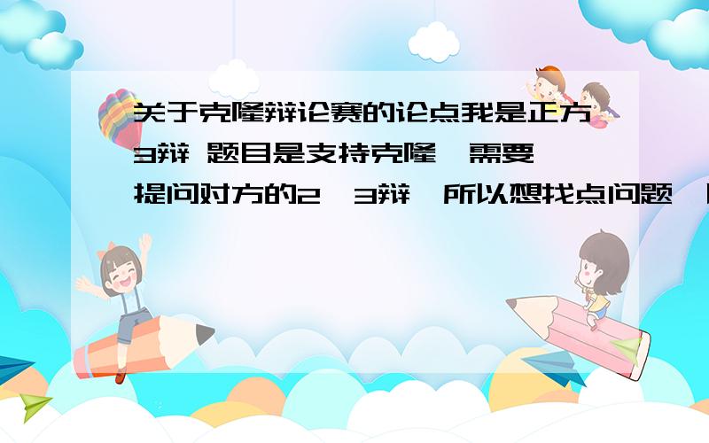 关于克隆辩论赛的论点我是正方3辩 题目是支持克隆,需要 提问对方的2,3辩,所以想找点问题,以及 他们可能会问我的问题,我怎么回答还要点整场辩论赛的关键论点不要复制 粘贴的 1楼,你帮我