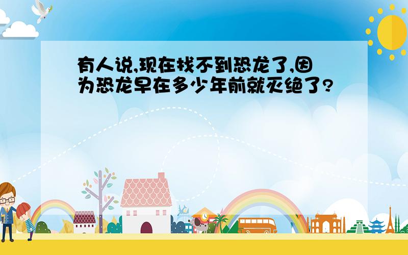 有人说,现在找不到恐龙了,因为恐龙早在多少年前就灭绝了?